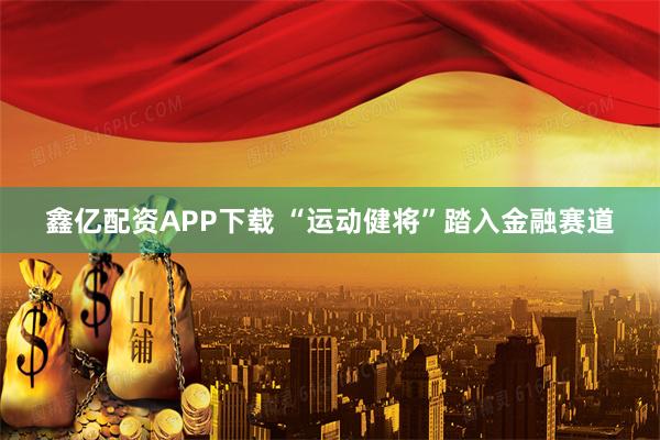 鑫亿配资APP下载 “运动健将”踏入金融赛道