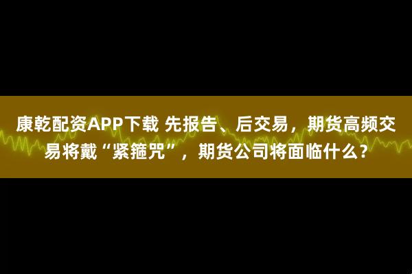 康乾配资APP下载 先报告、后交易，期货高频交易将戴“紧箍咒”，期货公司将面临什么？