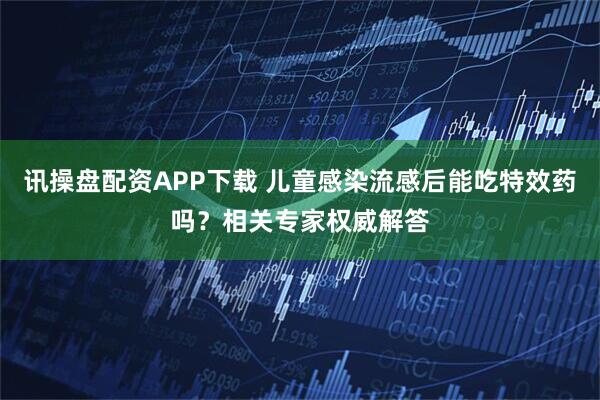讯操盘配资APP下载 儿童感染流感后能吃特效药吗？相关专家权威解答