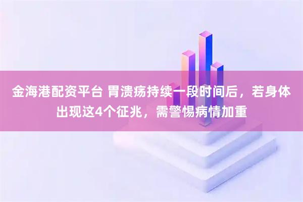 金海港配资平台 胃溃疡持续一段时间后，若身体出现这4个征兆，需警惕病情加重