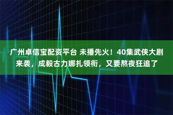 广州卓信宝配资平台 未播先火！40集武侠大剧来袭，成毅古力娜扎领衔，又要熬夜狂追了