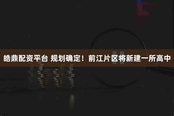 皓鼎配资平台 规划确定！前江片区将新建一所高中