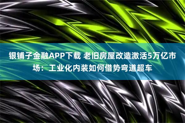 银铺子金融APP下载 老旧房屋改造激活5万亿市场：工业化内装如何借势弯道超车