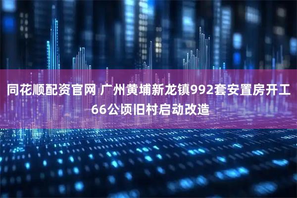 同花顺配资官网 广州黄埔新龙镇992套安置房开工 66公顷旧村启动改造