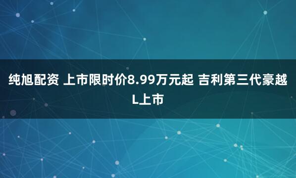 纯旭配资 上市限时价8.99万元起 吉利第三代豪越L上市