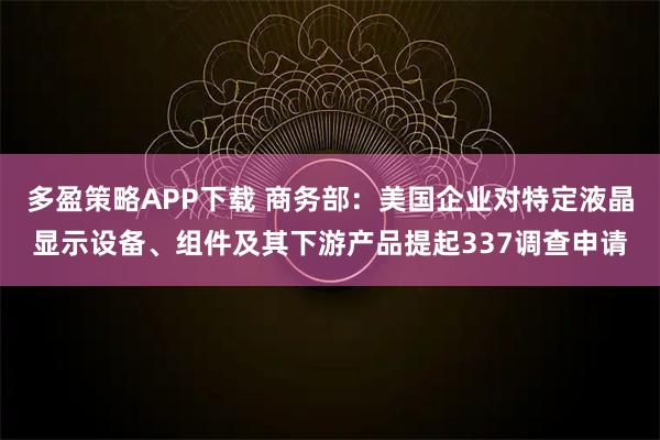 多盈策略APP下载 商务部：美国企业对特定液晶显示设备、组件及其下游产品提起337调查申请
