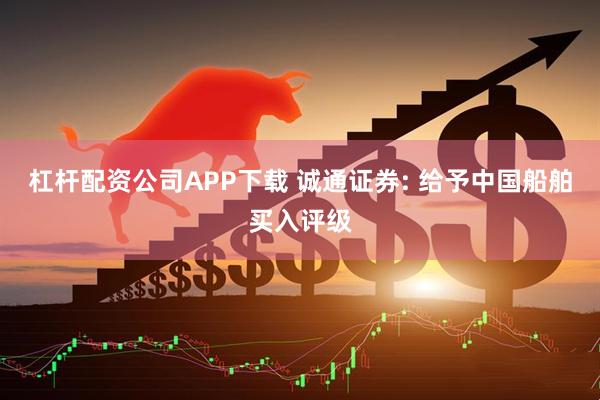 杠杆配资公司APP下载 诚通证券: 给予中国船舶买入评级