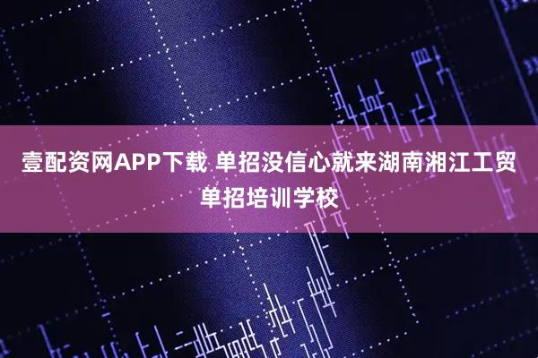 壹配资网APP下载 单招没信心就来湖南湘江工贸单招培训学校