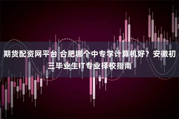 期货配资网平台 合肥哪个中专学计算机好？安徽初三毕业生IT专业择校指南