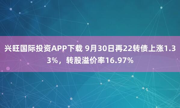 兴旺国际投资APP下载 9月30日再22转债上涨1.33%，转股溢价率16.97%