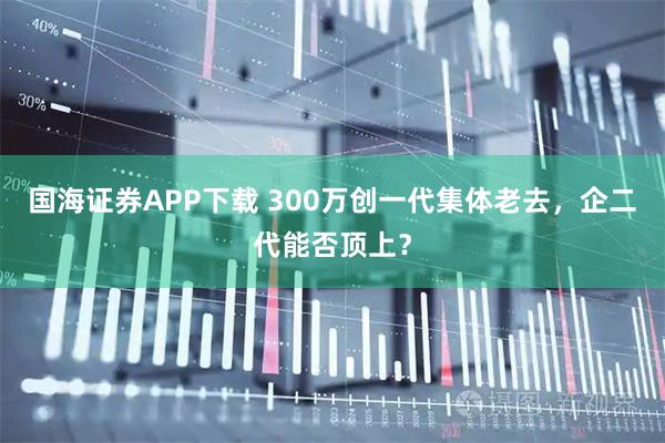 国海证券APP下载 300万创一代集体老去，企二代能否顶上？