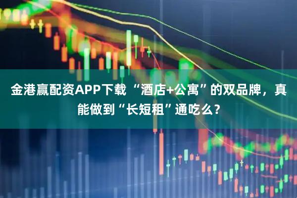 金港赢配资APP下载 “酒店+公寓”的双品牌，真能做到“长短租”通吃么？