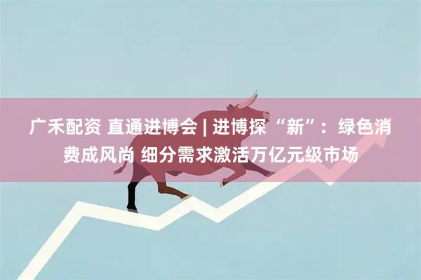 广禾配资 直通进博会 | 进博探 “新”：绿色消费成风尚 细分需求激活万亿元级市场