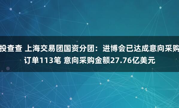 投查查 上海交易团国资分团：进博会已达成意向采购订单113笔 意向采购金额27.76亿美元