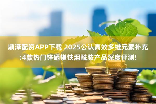 鼎泽配资APP下载 2025公认高效多维元素补充:4款热门锌硒镁铁烟酰胺产品深度评测!