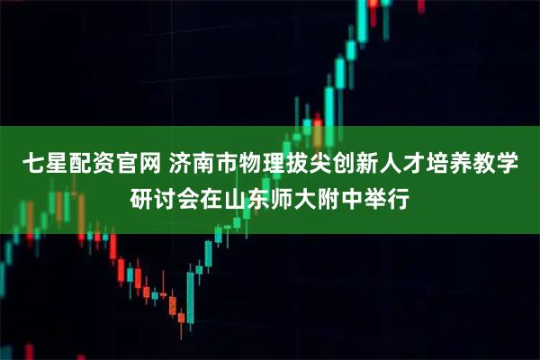 七星配资官网 济南市物理拔尖创新人才培养教学研讨会在山东师大附中举行