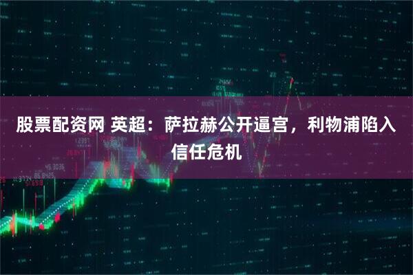 股票配资网 英超：萨拉赫公开逼宫，利物浦陷入信任危机