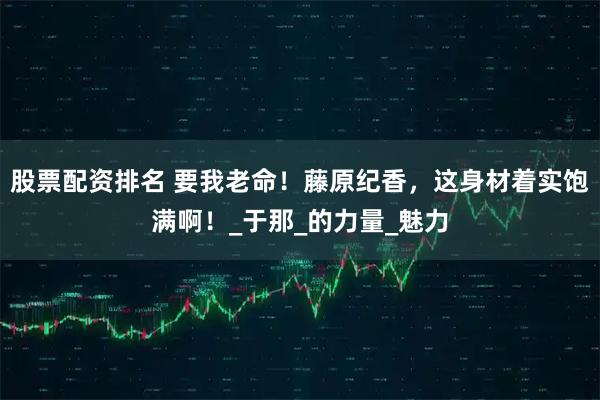 股票配资排名 要我老命！藤原纪香，这身材着实饱满啊！_于那_的力量_魅力