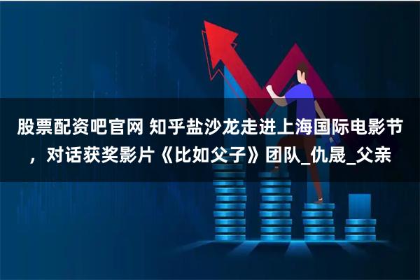 股票配资吧官网 知乎盐沙龙走进上海国际电影节，对话获奖影片《比如父子》团队_仇晟_父亲