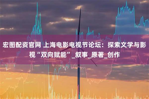 宏图配资官网 上海电影电视节论坛：探索文学与影视“双向赋能”_叙事_原著_创作