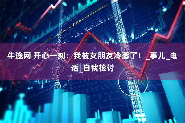 牛途网 开心一刻：我被女朋友冷落了！_事儿_电话_自我检讨