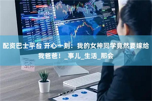 配资巴士平台 开心一刻：我的女神同学竟然要嫁给我爸爸！_事儿_生活_那会