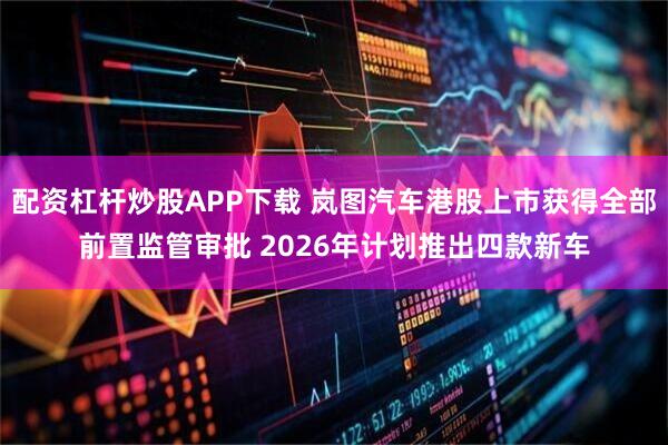 配资杠杆炒股APP下载 岚图汽车港股上市获得全部前置监管审批 2026年计划推出四款新车