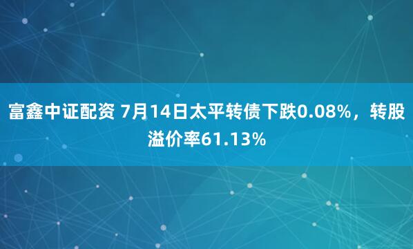 富鑫中证配资 7月14日太平转债下跌0.08%，转股溢价率61.13%