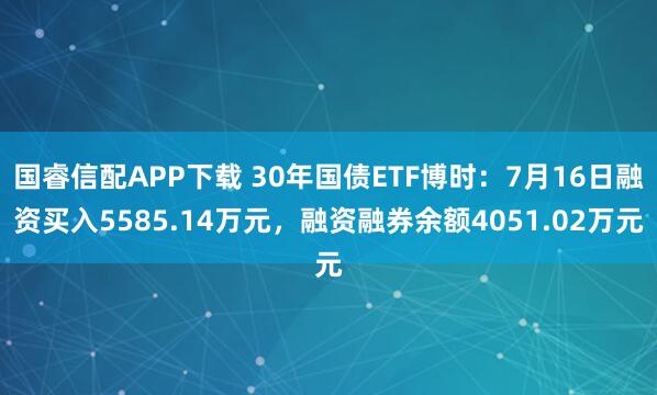 国睿信配APP下载 30年国债ETF博时：7月16日融资买入5585.14万元，融资融券余额4051.02万元