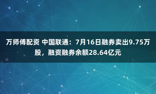 万师傅配资 中国联通：7月16日融券卖出9.75万股，融资融券余额28.64亿元