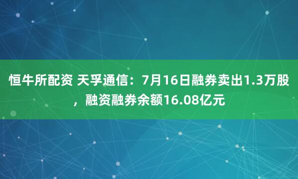 恒牛所配资 天孚通信：7月16日融券卖出1.3万股，融资融券余额16.08亿元